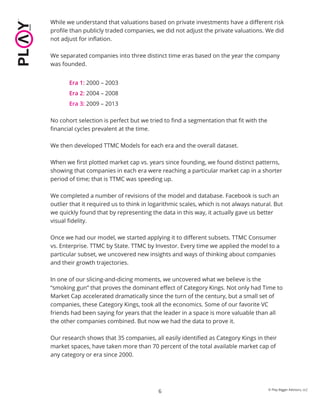 6
While we understand that valuations based on private investments have a diﬀerent risk
proﬁle than publicly traded companies, we did not adjust the private valuations. We did
not adjust for inﬂation.
We separated companies into three distinct time eras based on the year the company
was founded.
Era 1: 2000 – 2003
Era 2: 2004 – 2008
Era 3: 2009 – 2013
No cohort selection is perfect but we tried to ﬁnd a segmentation that ﬁt with the
ﬁnancial cycles prevalent at the time.
We then developed TTMC Models for each era and the overall dataset.
When we ﬁrst plotted market cap vs. years since founding, we found distinct patterns,
showing that companies in each era were reaching a particular market cap in a shorter
period of time; that is TTMC was speeding up.
We completed a number of revisions of the model and database. Facebook is such an
outlier that it required us to think in logarithmic scales, which is not always natural. But
we quickly found that by representing the data in this way, it actually gave us better
visual ﬁdelity.
Once we had our model, we started applying it to diﬀerent subsets. TTMC Consumer
vs. Enterprise. TTMC by State. TTMC by Investor. Every time we applied the model to a
particular subset, we uncovered new insights and ways of thinking about companies
and their growth trajectories.
In one of our slicing-and-dicing moments, we uncovered what we believe is the
“smoking gun” that proves the dominant eﬀect of Category Kings. Not only had Time to
Market Cap accelerated dramatically since the turn of the century, but a small set of
companies, these Category Kings, took all the economics. Some of our favorite VC
friends had been saying for years that the leader in a space is more valuable than all
the other companies combined. But now we had the data to prove it.
Our research shows that 35 companies, all easily identiﬁed as Category Kings in their
market spaces, have taken more than 70 percent of the total available market cap of
any category or era since 2000.
© Play Bigger Advisors, LLC
 