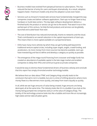 8 © Play Bigger Advisors, LLC
• Business models have evolved from perpetual licenses to subscriptions. This has
reduced the barrier of entry for users and buyers dramatically. As a result, adoption
happens faster. Freemium models only drive the adoption curves even faster.
• Services such as Amazon’s hosted web services have fundamentally changed the way
companies create and deliver software applications. Start-ups no longer have to buy
hardware or build data centers. The day Agile software development delivers a
ﬁnished build, the product or service can go live to the world. That wasn’t true in the
earliest part of this century. So fully-formed products and services can be globally
launched and scaled faster than ever.
• The cost of distribution has reduced dramatically, thanks to networks and the cloud.
That’s contributed to an overall reduction in the capital requirements of start-ups.
This means there is more capital available on a proportional basis.
• CEOs have many more vehicles by which they can get funding well beyond the
traditional venture capital circles, including super angels, angels, crowd funding, and
accelerators. As more money from more sources has become available, start-ups
have invested big and fast to deﬁne and develop a category as quickly as possible.
• The emergence of the mega-round ﬁnancing from crossover and hedge funds has
created an abundance of available capital in the late stage market and enabled
companies to delay their IPOs and continue to grow as private companies.
It would be easy to dismiss these fundamental drivers of business velocity and conclude
that this report has simply chronicled another technology bubble.
We believe that our data about TTMC and Category Kings actually leads to the
conclusion that we’re not in a bubble, but are in a time of shifting dynamics where more
money ﬂows to a few winners more quickly, and away from losers equally as quickly.
In all, while we see huge amounts of value being created, huge amounts are being
destroyed, all at the same time. The industry looks like it’s in a bubble if you look at the
money being pumped into companies early or at the value of Category Kings. The
totality of the technology universe looks less like a bubble and more like an increasingly
high stakes winner-take-all poker game.
 