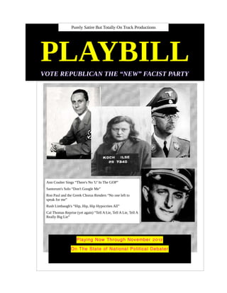 Purely Satire But Totally On Track Productions




PLAYBILL
VOTE REPUBLICAN THE “NEW” FACIST PARTY




 Ann Coulter Sings “There's No 'U' In The GOP”
 Santorum's Solo “Don't Google Me”
 Ron Paul and the Greek Chorus Renders “No one left to
 speak for me”
 Rush Limbaugh's “Hip, Hip, Hip Hypocrites All”
 Cal Thomas Reprise (yet again) “Tell A Lie, Tell A Lie, Tell A
 Really Big Lie”




                     Playing Now Through November 2012

                 On The State of National Political Debater
 