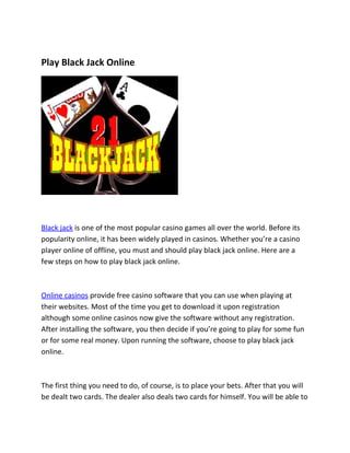 Play Black Jack Online




Black jack is one of the most popular casino games all over the world. Before its
popularity online, it has been widely played in casinos. Whether you’re a casino
player online of offline, you must and should play black jack online. Here are a
few steps on how to play black jack online.



Online casinos provide free casino software that you can use when playing at
their websites. Most of the time you get to download it upon registration
although some online casinos now give the software without any registration.
After installing the software, you then decide if you’re going to play for some fun
or for some real money. Upon running the software, choose to play black jack
online.



The first thing you need to do, of course, is to place your bets. After that you will
be dealt two cards. The dealer also deals two cards for himself. You will be able to
 