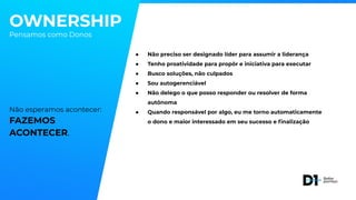 OWNERSHIP
Pensamos como Donos
Não esperamos acontecer:
FAZEMOS
ACONTECER.
● Não preciso ser designado líder para assumir a liderança
● Tenho proatividade para propôr e iniciativa para executar
● Busco soluções, não culpados
● Sou autogerenciável
● Não delego o que posso responder ou resolver de forma
autônoma
● Quando responsável por algo, eu me torno automaticamente
o dono e maior interessado em seu sucesso e ﬁnalização
 