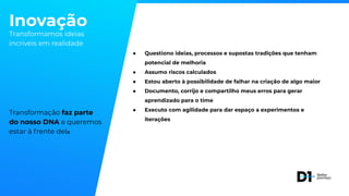 Inovação
Transformamos ideias
incríveis em realidade
Transformação faz parte
do nosso DNA e queremos
estar à frente dela
● Questiono ideias, processos e supostas tradições que tenham
potencial de melhoria
● Assumo riscos calculados
● Estou aberto à possibilidade de falhar na criação de algo maior
● Documento, corrijo e compartilho meus erros para gerar
aprendizado para o time
● Executo com agilidade para dar espaço a experimentos e
iterações
 