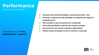 Performance
Fazemos com Intenção
Trabalhamos com Foco,
Simplicidade e Capricho
● Sei quais são minhas prioridades e quando devo dizer "não"
● Entendo o impacto de cada atividade nos objetivos de negócio e
propósito da D1
● Não complico o que não precisa ser complicado
● Prezo pela qualidade e capricho das minhas entregas
● Me comunico com clareza, empatia e objetividade
● Dedico tempo ao preparo se ele for otimizar a execução
 