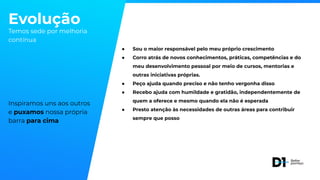 Evolução
Temos sede por melhoria
contínua
Inspiramos uns aos outros
e puxamos nossa própria
barra para cima
● Sou o maior responsável pelo meu próprio crescimento
● Corro atrás de novos conhecimentos, práticas, competências e do
meu desenvolvimento pessoal por meio de cursos, mentorias e
outras iniciativas próprias.
● Peço ajuda quando preciso e não tenho vergonha disso
● Recebo ajuda com humildade e gratidão, independentemente de
quem a oferece e mesmo quando ela não é esperada
● Presto atenção às necessidades de outras áreas para contribuir
sempre que posso
 