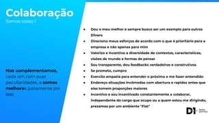 Colaboração
Somos todos 1
Nos complementamos,
cada um com suas
peculiaridades, e somos
melhores justamente por
isso
● Dou o meu melhor e sempre busco ser um exemplo para outros
D1ners
● Direciono meus esforços de acordo com o que é prioritário para a
empresa e não apenas para mim
● Valorizo e incentivo a diversidade de contextos, características,
visões de mundo e formas de pensar
● Sou transparente, dou feedbacks verdadeiros e construtivos
● Se prometo, cumpro
● Exercito empatia para entender o próximo e me fazer entendido
● Endereço situações incômodas com abertura e rapidez antes que
elas tomem proporções maiores
● Incentivo e sou incentivado constantemente a colaborar,
independente do cargo que ocupo ou a quem estou me dirigindo,
prezamos por um ambiente "Flat"
 