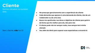 Cliente
Somos vidrados no sucesso
dele.
Sem cliente, não há D1
● Me preocupo genuinamente com a experiência do cliente
● Cada demanda que aparece é uma demanda do cliente, não de um
colaborador ou de uma área
● Busco me aprofundar nas dores e objetivos do cliente para guiá-lo
da forma que for melhor para ele, não para nós
● O cliente pode não ter sempre razão, mas sempre terá minha
atenção
● Vou além do óbvio para superar suas expectativas e encantá-lo
 