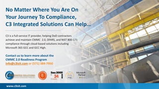 ©2020 C3 Integrated Solutions. All Rights Reserved. 11
C3 is a full-service IT provider, helping DoD contractors
achieve and maintain CMMC 2.0, DFARS, and NIST 800-171
compliance through cloud-based solutions including
Microsoft 365 GCC and GCC High.
Contact us to learn more about the
CMMC 2.0 Readiness Program
info@c3isit.com or (571) 384-7950
No Matter Where You Are On
Your Journey To Compliance,
C3 Integrated Solutions Can Help…
www.c3isit.com
 