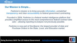Fedmine's mission is to bring accurate information, unmatched
transparency and clear accountability to federal government contracting.
Founded in 2004, Fedmine is a federal market intelligence platform that
provides simplified access to the most comprehensive federal contract data
sets – allowing reporting & analysis not previously possible.
Fedmine is now part of GovSpend, the largest provider of data and
Purchase Orders in the State, Local, and Education market.
Doing Business With The US Federal Government Hello@JenniferSchaus.com
Our Mission is Simple...
 