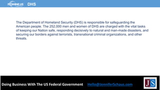 Doing Business With The US Federal Government Hello@JenniferSchaus.com
DHS
The Department of Homeland Security (DHS) is responsible for safeguarding the
American people. The 252,000 men and women of DHS are charged with the vital tasks
of keeping our Nation safe, responding decisively to natural and man-made disasters, and
securing our borders against terrorists, transnational criminal organizations, and other
threats.
 