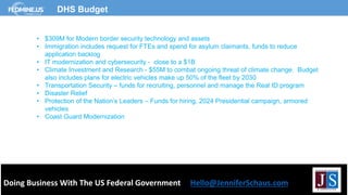 Doing Business With The US Federal Government Hello@JenniferSchaus.com
DHS Budget
• $309M for Modern border security technology and assets
• Immigration includes request for FTEs and spend for asylum claimants, funds to reduce
application backlog
• IT modernization and cybersecurity - close to a $1B
• Climate Investment and Research - $55M to combat ongoing threat of climate change. Budget
also includes plans for electric vehicles make up 50% of the fleet by 2030
• Transportation Security – funds for recruiting, personnel and manage the Real ID program
• Disaster Relief
• Protection of the Nation’s Leaders – Funds for hiring, 2024 Presidential campaign, armored
vehicles
• Coast Guard Modernization
 