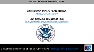 MAIN LINK TO AGENCY / DEPARTMENT:
https://www.dhs.gov/
LINK TO SMALL BUSINESS OFFICE:
https://www.dhs.gov/small-business-assistance
Doing Business With The US Federal Government Hello@JenniferSchaus.com
ABOUT THE SMALL BUSINESS OFFICE:
 