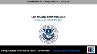 LINK TO ACQUISITON FORECAST:
https://apfs-cloud.dhs.gov/
Doing Business With The US Federal Government Hello@JenniferSchaus.com
GOVERNMENT – ACQUISITION FORECAST:
 