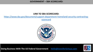 LINK TO SBA SCORECARD:
https://www.sba.gov/document/support-department-homeland-security-contracting-
scorecard
GOVERNMENT – SBA SCORECARD:
Doing Business With The US Federal Government Hello@JenniferSchaus.com
 