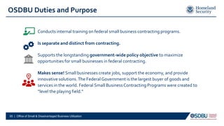Conducts internal training on federal small business contracting programs.
Is separate and distinct from contracting.
Supports the longstanding government-wide policy objective to maximize
opportunities for small businesses in federal contracting.
Makes sense! Small businesses create jobs, support the economy, and provide
innovative solutions.The Federal Government is the largest buyer of goods and
services in the world. Federal Small Business Contracting Programs were created to
“level the playing field.”
OSDBU Duties and Purpose
55 | Office of Small & Disadvantaged Business Utilization
 