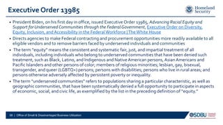 Executive Order 13985
• President Biden, on his first day in office, issued Executive Order 13985, Advancing Racial Equity and
Support forUnderserved Communities through the FederalGovernment, Executive Order on Diversity,
Equity, Inclusion, andAccessibility in the Federal Workforce |TheWhite House
• Directs agencies to make Federal contracting and procurement opportunities more readily available to all
eligible vendors and to remove barriers faced by underserved individuals and communities
• The term “equity” means the consistent and systematic fair, just, and impartial treatment of all
individuals, including individuals who belong to underserved communities that have been denied such
treatment, such as Black, Latino, and Indigenous and NativeAmerican persons,AsianAmericans and
Pacific Islanders and other persons of color; members of religious minorities; lesbian, gay, bisexual,
transgender, and queer (LGBTQ+) persons; persons with disabilities; persons who live in rural areas; and
persons otherwise adversely affected by persistent poverty or inequality.
• The term “underserved communities” refers to populations sharing a particular characteristic, as well as
geographic communities, that have been systematically denied a full opportunity to participate in aspects
of economic, social, and civic life, as exemplified by the list in the preceding definition of “equity.”
58 | Office of Small & Disadvantaged Business Utilization
 