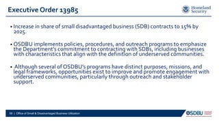 Executive Order 13985
• Increase in share of small disadvantaged business (SDB) contracts to 15% by
2025.
• OSDBU implements policies, procedures, and outreach programs to emphasize
the Department’s commitment to contracting with SDBs, including businesses
with characteristics that align with the definition of underserved communities.
• Although several of OSDBU’s programs have distinct purposes, missions, and
legal frameworks, opportunities exist to improve and promote engagement with
underserved communities, particularly through outreach and stakeholder
support.
59 | Office of Small & Disadvantaged Business Utilization
 