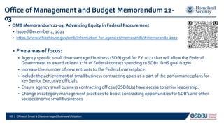 • OMB Memorandum 22-03, Advancing Equity in Federal Procurement
• Issued December 2, 2021
• https://www.whitehouse.gov/omb/information-for-agencies/memoranda/#memoranda-2022
• Five areas of focus:
• Agency specific small disadvantaged business (SDB) goal for FY 2022 that will allow the Federal
Government to award at least 11% of Federal contact spending to SDBs. DHS goal is 17%.
• Increase the number of new entrants to the Federal marketplace.
• Include the achievement of small business contracting goals as a part of the performance plans for
key Senior Executive officials.
• Ensure agency small business contracting offices (OSDBUs) have access to senior leadership.
• Change in category management practices to boost contracting opportunities for SDB’s and other
socioeconomic small businesses
60 | Office of Small & Disadvantaged Business Utilization
Office of Management and Budget Memorandum 22-
03
 