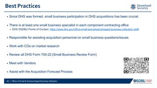 Best Practices
• Since DHS was formed, small business participation in DHS acquisitions has been crucial.
• There is at least one small business specialist in each component contracting office
• DHS OSDBU Points of Contact: https://www.dhs.gov/office-small-and-disadvantaged-business-utilization-staff
• Responsible for assisting acquisition personnel on small business questions/issues
• Work with COs on market research
• Review all DHS Form 700-22 (Small Business Review Form)
• Meet with Vendors
• Assist with the Acquisition Forecast Process
62 | Office of Small & Disadvantaged Business Utilization
 