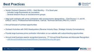 Best Practices
• Vendor Outreach Sessions (VOS) – Held Monthly – 10 a fiscal year
o Includes Large Businesses as counselors
o Several sessions focus on socioeconomic groups
• Help build contracts with prime contractors with socioeconomic designations – First Source I, II, and III;
EAGLE I and 2; Professional Administrative, Clerical, Technical Services (PACTS ) I and II
• Annual forecast of contract opportunities
• Outreach Activities with DHS Headquarters (Reverse Industry Days, Strategic Industry Conversations)
• Provide large business prime contractor information on our website with subcontracting opportunities
• Annual small business awards recognition/ceremony. 17th Annual Small Business and Advocate Recognition:
o 17th Annual Small BusinessAward Winners | Homeland Security (dhs.gov)
63 | Office of Small & Disadvantaged Business Utilization
 