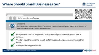 Where Should Small Businesses Go?
Apfs-cloud.dhs.gov/forecast
Welcome
The Department of Homeland Security Acquisition Planning Forecast System is a portal for vendors to
view anticipated contract actions above $250,000
First place to check. Components post potential procurements up to a year in
advance
Vendors have the option to search by NAICS code, Component, and many other
fields
Ability to track opportunities
66 | Office of Small & Disadvantaged Business Utilization
 