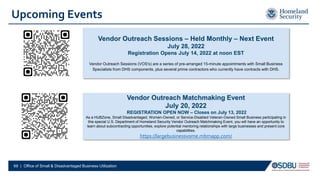 Upcoming Events
69 | Office of Small & Disadvantaged Business Utilization
Vendor Outreach Matchmaking Event
July 20, 2022
REGISTRATION OPEN NOW – Closes on July 13, 2022
As a HUBZone, Small Disadvantaged, Women-Owned, or Service-Disabled Veteran-Owned Small Business participating in
this special U.S. Department of Homeland Security Vendor Outreach Matchmaking Event, you will have an opportunity to
learn about subcontracting opportunities, explore potential mentoring relationships with large businesses and present core
capabilities.
https://largebusinessvome.mbmapp.com/
Vendor Outreach Sessions – Held Monthly – Next Event
July 28, 2022
Registration Opens July 14, 2022 at noon EST
Vendor Outreach Sessions (VOS's) are a series of pre-arranged 15-minute appointments with Small Business
Specialists from DHS components, plus several prime contractors who currently have contracts with DHS.
 