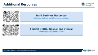 Additional Resources
Federal OSDBU Council and Events:
www.tinyurl.com/Federal-OSDBU
Small Business Resources:
https://www.dhs.gov/small-business-assistance
71 | Office of Small & Disadvantaged Business Utilization
 