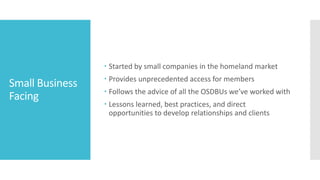 Small Business
Facing
 Started by small companies in the homeland market
 Provides unprecedented access for members
 Follows the advice of all the OSDBUs we’ve worked with
 Lessons learned, best practices, and direct
opportunities to develop relationships and clients
 