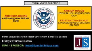 ARCHISHA MEHAN
AMEHAN@GOVSPEND.
COM
Panel Discussions with Federal Government & Industry Leaders
Fridays @ 12pm Eastern
INFO / SPONSOR: Hello@JenniferSchaus.com
KWEILIN HOLLIS
KWEILIN.HOLLIS@HQ.DHS.
GOV
KRISTINA TANASICHUK
KTANASICHUK@GTSCOALITI
ON.COM
THANK YOU TO OUR PANEL!
 