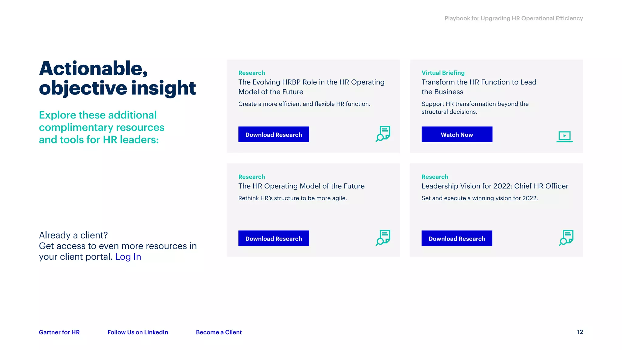 12
Playbook for Upgrading HR Operational Efficiency
Gartner for HR Follow Us on LinkedIn Become a Client
Research
The Evolving HRBP Role in the HR Operating
Model of the Future
Create a more efficient and flexible HR function.
Research
The HR Operating Model of the Future
Rethink HR’s structure to be more agile.
Research
Leadership Vision for 2022: Chief HR Officer
Set and execute a winning vision for 2022.
Virtual Briefing
Transform the HR Function to Lead
the Business
Support HR transformation beyond the
structural decisions.
Download Research
Download Research Download Research
Watch Now
Already a client?
Get access to even more resources in
your client portal. Log In
Explore these additional
complimentary resources
and tools for HR leaders:
Actionable,
objective insight
 