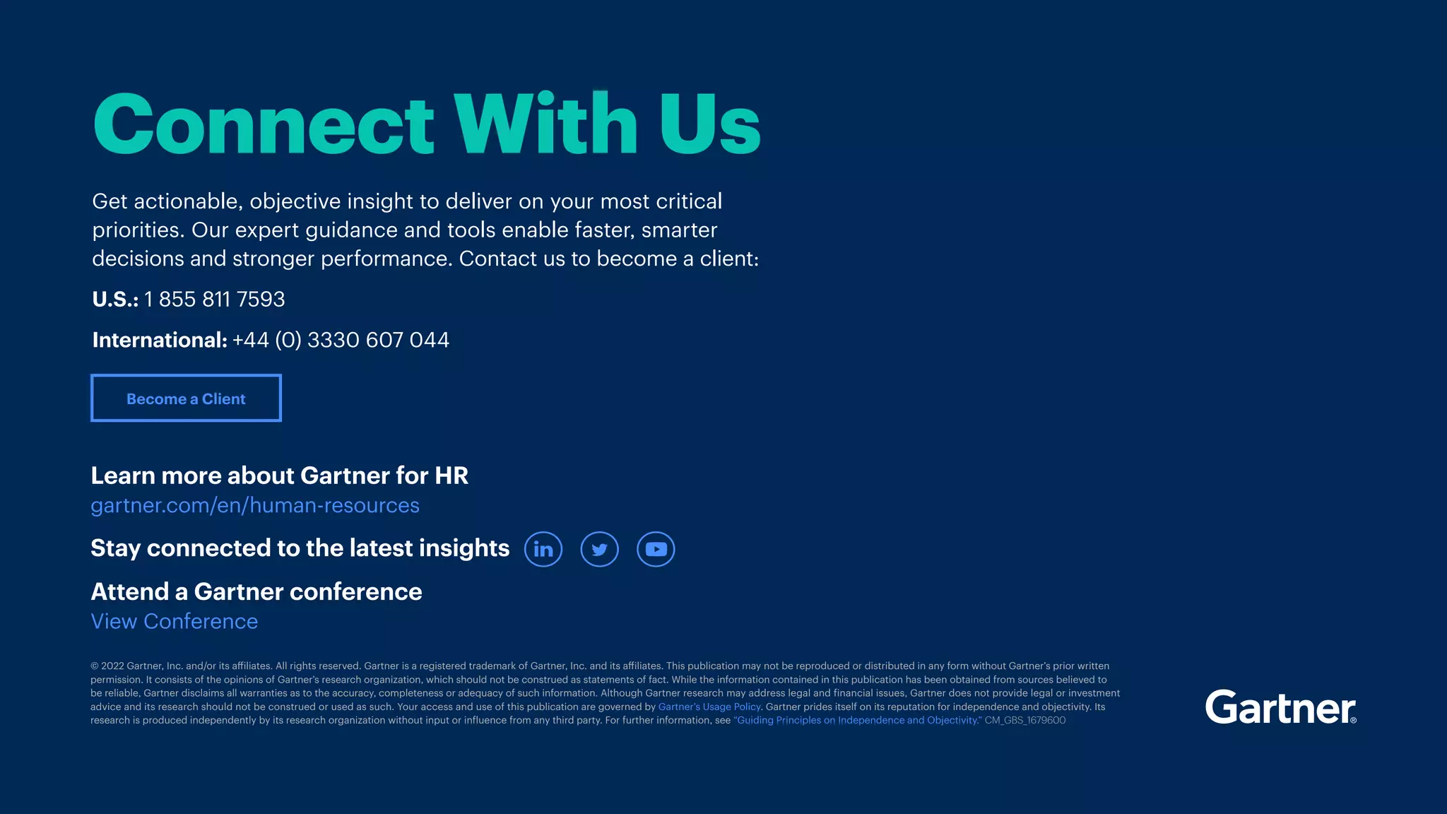 Connect With Us
Get actionable, objective insight to deliver on your most critical
priorities. Our expert guidance and tools enable faster, smarter
decisions and stronger performance. Contact us to become a client:
U.S.: 1 855 811 7593		
International: +44 (0) 3330 607 044
Become a Client
Learn more about Gartner for HR
gartner.com/en/human-resources
Stay connected to the latest insights
Attend a Gartner conference
View Conference
© 2022 Gartner, Inc. and/or its affiliates. All rights reserved. Gartner is a registered trademark of Gartner, Inc. and its affiliates. This publication may not be reproduced or distributed in any form without Gartner’s prior written
permission. It consists of the opinions of Gartner’s research organization, which should not be construed as statements of fact. While the information contained in this publication has been obtained from sources believed to
be reliable, Gartner disclaims all warranties as to the accuracy, completeness or adequacy of such information. Although Gartner research may address legal and financial issues, Gartner does not provide legal or investment
advice and its research should not be construed or used as such. Your access and use of this publication are governed by Gartner’s Usage Policy. Gartner prides itself on its reputation for independence and objectivity. Its
research is produced independently by its research organization without input or influence from any third party. For further information, see “Guiding Principles on Independence and Objectivity.” CM_GBS_1679600
 