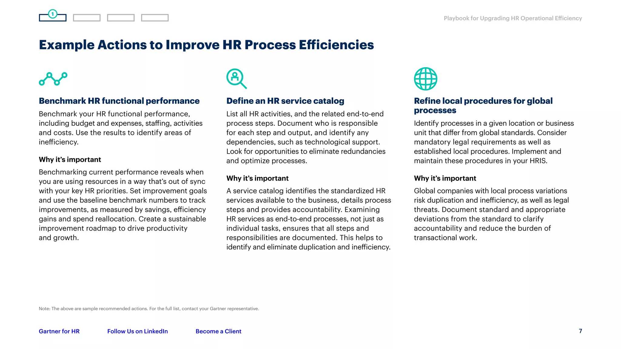 7
Playbook for Upgrading HR Operational Efficiency
Gartner for HR Follow Us on LinkedIn Become a Client
Example Actions to Improve HR Process Efficiencies
Benchmark HR functional performance
Benchmark your HR functional performance,
including budget and expenses, staffing, activities
and costs. Use the results to identify areas of
inefficiency.
Why it’s important
Benchmarking current performance reveals when
you are using resources in a way that’s out of sync
with your key HR priorities. Set improvement goals
and use the baseline benchmark numbers to track
improvements, as measured by savings, efficiency
gains and spend reallocation. Create a sustainable
improvement roadmap to drive productivity
and growth.
Define an HR service catalog
List all HR activities, and the related end-to-end
process steps. Document who is responsible
for each step and output, and identify any
dependencies, such as technological support.
Look for opportunities to eliminate redundancies
and optimize processes.
Why it’s important
A service catalog identifies the standardized HR
services available to the business, details process
steps and provides accountability. Examining
HR services as end-to-end processes, not just as
individual tasks, ensures that all steps and
responsibilities are documented. This helps to
identify and eliminate duplication and inefficiency.
Refine local procedures for global
processes
Identify processes in a given location or business
unit that differ from global standards. Consider
mandatory legal requirements as well as
established local procedures. Implement and
maintain these procedures in your HRIS.
Why it’s important
Global companies with local process variations
risk duplication and inefficiency, as well as legal
threats. Document standard and appropriate
deviations from the standard to clarify
accountability and reduce the burden of
transactional work.
1
Note: The above are sample recommended actions. For the full list, contact your Gartner representative.
 