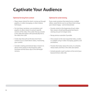 Captivate Your Audience
Optimize for long-form content
•	 Pique viewer interest for what’s coming up through
graphics, in-video messaging, or other creative
techniques.

If you create narratives that extend across multiple
videos, sweet! But be sure to use these tricks to keep
your viewers happy -- and not disoriented.

•	 For non-linear narratives, use annotations and
graphics to allow viewers to jump to specific
sections of the video. Time codes that you include
in the video description will automatically link to
the video time code.

•	 Provide context at the beginning of each video.
New viewers should quickly grasp that they’re
viewing one part of a larger series.

•	 Create clips that pull out the best short-form
content to act as stand-alone videos, maximizing
your content.

•	 Drive viewers to the next sequential video, a trailer,
or a playlist using in-video messaging, graphics and
annotations.

•	 Consider creating promotional clips or teasers to
attract more viewers to the long-form video.
Annotate and link these clips to the full-length
versions.

8

Optimize for serial viewing

•	 Provide information about the series, its schedule,
release dates and links in the video description.

•	 Recap previous episodes if possible.

•	 Include episode or part numbers at the end of your
keyword-driven video title.

 