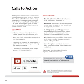 Calls to Action
Watching video online is an interactive and social
experience. Content creators rely on the actions of
their audience to help them succeed - but many
viewers won’t act unless you prompt them. Your
videos should have specific Calls to Action (CTAs).
CTAs should be minimal and simple; too many
prompts can cause confusion. Make it as easy as
possible for viewers to act.

How to include CTAs

Types of Action

•	 In-video graphics. Eye-catching graphics can
encourage subscribing, commenting or sharing.
Use the spotlight annotation to make these
graphics clickable once the video is published.

•	 Subscribe. Invite viewers to subscribe to your
channel and give them good reasons to do it!
•	 Watch more. Direct viewers to the next episode, a
new video or a playlist.
•	 Likes/share. Ask viewers to like or share a video – it
gets broadcast to the community and will bring
new viewers to your work.
•	 Comments. Ask for comments! Posing specific
questions will boost participation.

•	 Direct Host-Mentions. Talk directly to the camera
to get your audience to listen and act.
•	 Annotations. Annotations – clickable text overlaid
on your video – are one of the most versatile ways
to engage with your viewers.

•	 End-cards. Create an end-card that directs viewers
to act. Create a template that builds consistency
into the end of your videos.
•	 Video Descriptions. Put in-depth descriptions
about your videos (and links to your site and social
media) here.
Depending on your message, place CTAs at the
beginning, middle or end of the video.

Specific prompts are a great way to
guide the conversation that will take place in the
comments.

Remember that it is a violation of YouTube Terms of Service and Community
Guidelines to incentivize clicks on video features in any way (i.e. give-aways or
prizes for liking or favoriting a video).

10

 