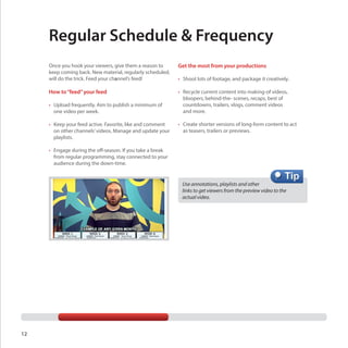 Regular Schedule & Frequency
Once you hook your viewers, give them a reason to
keep coming back. New material, regularly scheduled,
will do the trick. Feed your channel’s feed!

Get the most from your productions

How to “feed” your feed

•	 Recycle current content into making-of videos,
bloopers, behind-the- scenes, recaps, best of
countdowns, trailers, vlogs, comment videos
and more.

•	 Upload frequently. Aim to publish a minimum of
one video per week.
•	 Keep your feed active. Favorite, like and comment
on other channels’ videos. Manage and update your
playlists.

•	 Shoot lots of footage, and package it creatively.

•	 Create shorter versions of long-form content to act
as teasers, trailers or previews.

•	 Engage during the off-season. If you take a break
from regular programming, stay connected to your
audience during the down-time.

Use annotations, playlists and other
links to get viewers from the preview video to the 	
actual video.

12

 