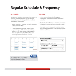 Regular Schedule & Frequency
Set a schedule

Stay timely

YouTube isn’t TV, but some of the principles that drive
television viewership apply to the web. Regular
release schedules and timely publishing are both
important for online video.

•	 Timing matters. News and politics, sports,
commentary, and opinion content can thrive on
topicality.

•	 Release videos on a set day of the week, if possible;
audiences like structure.
•	 If your channel hosts multiple shows, create a
programming schedule. Communicate it to your
audience in the video, on your channel, and in
video descriptions. Use YouTube’s scheduled
publishing feature to build your schedule.

•	 Don’t be too locked into your schedule: respond to
rising search trends, viral videos or breaking news.
•	 Add reactive and timely supplemental content to
your regular programming; it can help your channel
find new audiences.

Use YouTube’s scheduled publishing
feature to build your schedule.

13

 