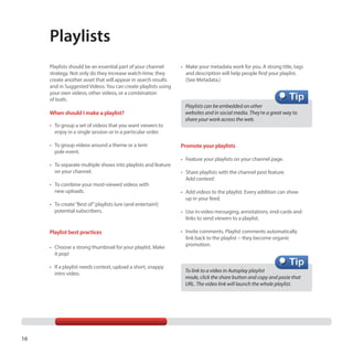 Playlists
Playlists should be an essential part of your channel
strategy. Not only do they increase watch-time, they
create another asset that will appear in search results
and in Suggested Videos. You can create playlists using
your own videos, other videos, or a combination
of both.

When should I make a playlist?
•	 To group a set of videos that you want viewers to
enjoy in a single session or in a particular order.
•	 To group videos around a theme or a tentpole event.
•	 To separate multiple shows into playlists and feature
on your channel.
•	 To combine your most-viewed videos with
new uploads.
•	 To create “Best of” playlists lure (and entertain!)
potential subscribers.

Playlist best practices
•	 Choose a strong thumbnail for your playlist. Make
it pop!
•	 If a playlist needs context, upload a short, snappy
intro video.

16

•	 Make your metadata work for you. A strong title, tags
and description will help people find your playlist.
(See Metadata.)

Playlists can be embedded on other
websites and in social media. They’re a great way to
share your work across the web.

Promote your playlists
•	 Feature your playlists on your channel page.
•	 Share playlists with the channel post feature.
Add context!
•	 Add videos to the playlist. Every addition can show
up in your feed.
•	 Use in-video messaging, annotations, end-cards and
links to send viewers to a playlist.
•	 Invite comments. Playlist comments automatically
link back to the playlist -- they become organic
promotion.

To link to a video in Autoplay playlist
mode, click the share button and copy and paste that
URL. The video link will launch the whole playlist.

 