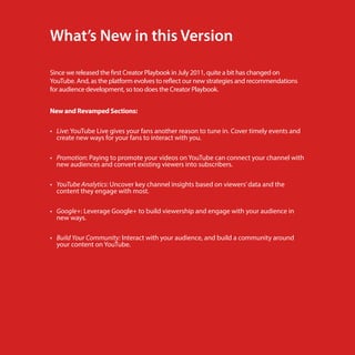 What’s New in this Version
Since we released the first Creator Playbook in July 2011, quite a bit has changed on
YouTube. And, as the platform evolves to reflect our new strategies and recommendations
for audience development, so too does the Creator Playbook.
New and Revamped Sections:
•	 Live: YouTube Live gives your fans another reason to tune in. Cover timely events and
create new ways for your fans to interact with you.
•	 Promotion: Paying to promote your videos on YouTube can connect your channel with
new audiences and convert existing viewers into subscribers.
•	 YouTube Analytics: Uncover key channel insights based on viewers’ data and the
content they engage with most.
•	 Google+: Leverage Google+ to build viewership and engage with your audience in
new ways.
•	 Build Your Community: Interact with your audience, and build a community around
your content on YouTube.

a2

 