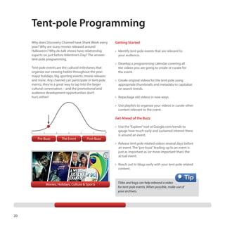 Tent-pole Programming
Why does Discovery Channel have Shark Week every
year? Why are scary movies released around
Halloween? Why do talk shows have relationship
experts on just before Valentine’s Day? The answer:
tent-pole programming.
Tent-pole events are the cultural milestones that
organize our viewing habits throughout the year:
major holidays, big sporting events, movie releases
and more. Any channel can participate in tent-pole
events; they’re a great way to tap into the larger
cultural conversation – and the promotional and
audience development opportunities don’t
hurt, either!

Getting Started
•	 Identify tent-pole events that are relevant to
your audience.
•	 Develop a programming calendar covering all
the videos you are going to create or curate for
the event.
•	 Create original videos for the tent-pole using
appropriate thumbnails and metadata to capitalize
on search trends.
•	 Repackage old videos in new ways.
•	 Use playlists to organize your videos or curate other
content relevant to the event.

Get Ahead of the Buzz

Pre-Buzz

The Event

Post-Buzz

•	 Use the “Explore” tool at Google.com/trends to
gauge how much early and sustained interest there
is around an event.
•	 Release tent-pole related videos several days before
an event. The “pre-buzz” leading up to an event is
just as important as (or more important than) the
actual event.
•	 Reach out to blogs early with your tent-pole related
content.

Movies, Holidays, Culture & Sports

20

Titles and tags can help rebrand a video 	
for tent-pole events. When possible, make use of 	
your archives.

 