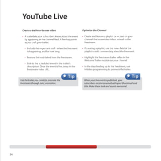 YouTube Live
Create a trailer or teaser video

Optimize the Channel

•	 A trailer lets your subscribers know about the event
by appearing in the channel feed. A few key points
as you craft your trailer:

•	 Create and feature a playlist or section on your
channel that assembles videos related to the
livestream.

	 •	 Include the important stuff - when the live event 	
		 is happening, and for how long.

•	 If creating a playlist, use the notes field of the
playlist to add commentary about the live event.

	 •	 Feature the host/talent from the livestream.

•	 Highlight the livestream trailer video in the
Welcome Trailer module on your channel.

	 •	 Link to the scheduled event in the trailer’s 	
		 description. Once the event is live, swap in the 	
		 livestream video URL.

Use the trailer you create to promote the
livestream through paid promotion.

24

•	 In the days leading up to the livestream, use
InVideo programming to promote the trailer.

When your live event is published, your
subscribers receive an email with your thumbnail and
title. Make these look and sound awesome!

 