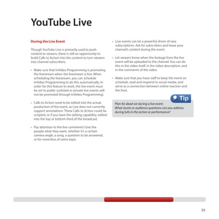 YouTube Live
During the Live Event
Though YouTube Live is primarily used to push
content to viewers, there is still an opportunity to
build Calls to Action into the content to turn viewers
into channel subscribers.
•	 Make sure that InVideo Programming is promoting
the livestream when the livestream is live. When
scheduling the livestream, you can schedule
InVideo Programming to do this automatically. In
order for this feature to work, the live event must
be set to public (unlisted or private live events will
not be promoted through InVideo Programming).
•	 Calls to Action need to be edited into the actual
production of the event, as Live does not currently
support annotations. These Calls to Action could be
scripted, or if you have the editing capability, edited
into the top or bottom third of the broadcast.

•	 Live events can be a powerful driver of new
subscriptions. Ask for subscribers and tease your
channel’s content during the event.
•	 Let viewers know when the footage from the live
event will be uploaded to the channel. You can do
this in the video itself, in the video description, and
in the comments of the video.
•	 Make sure that you have staff to keep the event on
schedule, read and respond to social media, and
serve as a connection between online reaction and
the host.

Plan for dead-air during a live event.
What stunts or audience questions can you address
during lulls in the action or performance?

•	 Pay attention to the live comments! Give the
people what they want, whether it’s a certain
camera angle, a song, a question to be answered,
or for more/less of some topic.

25

 