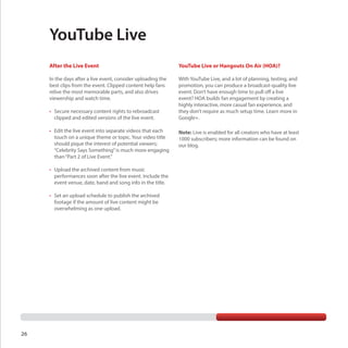 YouTube Live
After the Live Event

YouTube Live or Hangouts On Air (HOA)?

In the days after a live event, consider uploading the
best clips from the event. Clipped content help fans
relive the most memorable parts, and also drives
viewership and watch time.

With YouTube Live, and a lot of planning, testing, and
promotion, you can produce a broadcast-quality live
event. Don’t have enough time to pull off a live
event? HOA builds fan engagement by creating a
highly interactive, more casual fan experience, and
they don’t require as much setup time. Learn more in
Google+.

•	 Secure necessary content rights to rebroadcast
clipped and edited versions of the live event.
•	 Edit the live event into separate videos that each
touch on a unique theme or topic. Your video title
should pique the interest of potential viewers;
“Celebrity Says Something” is much more engaging
than “Part 2 of Live Event.”
•	 Upload the archived content from music
performances soon after the live event. Include the
event venue, date, band and song info in the title.
•	 Set an upload schedule to publish the archived
footage if the amount of live content might be
overwhelming as one upload.

26

Note: Live is enabled for all creators who have at least
1000 subscribers; more information can be found on
our blog.

 