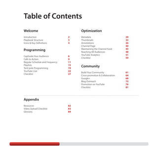 Table of Contents
Optimization

Welcome
Introduction	
Playbook Structure	
Icons & Key Definitions 	

2
3
4

Programming
Captivate Your Audience 	
Calls to Action	
Regular Schedule and Frequency	
Playlists	
Tent-pole Programming	
YouTube Live	
Checklist	

6
9
11
15
19
22
27

Appendix
Resources	
Video Upload Checklist	
Glossary	

82
83
84

Metadata	
Thumbnails	
Annotations	
Channel Page	
Maintaining the Channel Feed	
Reaching All Audiences	
YouTube Analytics	
Checklist	

29
33
36
40
45
48
51
59

Community
Build Your Community	
Cross-promotion & Collaboration	
Google+	
Blog Outreach	
Promotion on YouTube	
Checklist	

61
64
68
73
76
81

 
