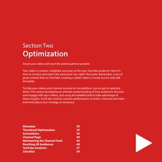 Section Two

Optimization
Ensure your videos will reach the widest audience possible.
 
Your video is creative, insightful, and spot-on for your YouTube audience. Now it’s
time to sit back and watch the viewcount rise, right? Not quite. Remember, a ton of
great content lives on YouTube. Creating a stellar video is crucial, but it’s only half
the battle.
To help your videos and channel succeed on the platform, you’ve got to optimize
them. This means developing an intimate understanding of how audiences discover
and engage with your videos, and using all available tools to take advantage of
these insights. You’ll also need to monitor performance on both a channel and video
level and adjust your strategy as necessary.

Metadata	
Thumbnail Optimization	
Annotations	
Channel Page 	
Maintaining the Channel Feed	
Reaching All Audiences	
YouTube Analytics	
Checklist	
28

29
33
36
40
45
48
57
59

 