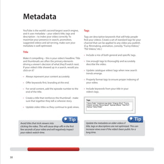Metadata
YouTube is the world’s second-largest search engine,
and it uses metadata – your video’s title, tags and
description – to index your video correctly. To
maximize your presence in search, promotion,
suggested videos and ad-serving, make sure your
metadata is well optimized.

Title
Make it compelling – this is your video’s headline. Title
and thumbnails are often the primary elements
driving a viewer’s decision of what they’ll watch next.
If your video’s title showed up in a search, would you
click on it?
•	 Always represent your content accurately.

Tags
Tags are descriptive keywords that will help people
find your videos. Create a set of standard tags for your
channel that can be applied to any video you publish.
(E.g. filmmaking, animation, comedy, “Funny Videos,”
“Pet Videos,” etc.)
•	 Include a mix of both general and specific tags.
•	 Use enough tags to thoroughly and accurately
describe the video.
•	 Update catalogue videos’ tags when new search
trends emerge.

•	 Offer keywords first, branding at the end.

•	 Properly format tags to ensure proper indexing of
your video.

•	 For serial content, add the episode number to the 	
	 end of the title.

•	 Include keywords from your title in your
video’s tags.

•	 Create a title that reinforces the thumbnail - make 	
	 sure that together they tell a cohesive story.
•	 Update video titles so they continue to grab views.

Avoid titles that trick viewers into
clicking the video. This will cause drop-offs in the first
few seconds of your video and will negatively impact
your video’s watch-time.

30

Update the metadata on older videos if
title, tags or descriptions are not optimized. This can
increase views even if the video’s been public for a 	
long time.

 