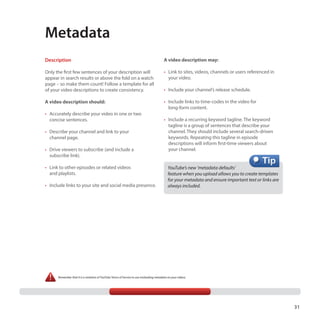 Metadata
Description

A video description may:

Only the first few sentences of your description will
appear in search results or above the fold on a watch
page – so make them count! Follow a template for all
of your video descriptions to create consistency.

•	 Link to sites, videos, channels or users referenced in
your video.

A video description should:

•	 Include links to time-codes in the video for
long-form content.

•	 Accurately describe your video in one or two
concise sentences.
•	 Describe your channel and link to your
channel page.
•	 Drive viewers to subscribe (and include a
subscribe link).
•	 Link to other episodes or related videos
and playlists.
•	 Include links to your site and social media presence.

•	 Include your channel’s release schedule.

•	 Include a recurring keyword tagline. The keyword
tagline is a group of sentences that describe your
channel. They should include several search-driven
keywords. Repeating this tagline in episode
descriptions will inform first-time viewers about
your channel.

YouTube’s new ‘metadata defaults’
feature when you upload allows you to create templates
for your metadata and ensure important text or links are
always included.

Remember that it is a violation of YouTube Terms of Service to use misleading metadata on your videos.

31

 