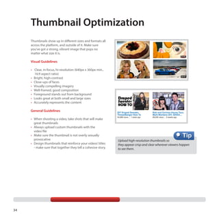 Thumbnail Optimization
Thumbnails show up in different sizes and formats all
across the platform, and outside of it. Make sure
you’ve got a strong, vibrant image that pops no
matter what size it is.

Visual Guidelines
•	
	
•	
•	
•	
•	
•	
•	
•	

Clear, in-focus, hi-resolution (640px x 360px min., 	
16:9 aspect ratio)
Bright, high-contrast
Close-ups of faces
Visually compelling imagery
Well-framed, good composition
Foreground stands out from background
Looks great at both small and large sizes
Accurately represents the content

General Guidelines
•	 When shooting a video, take shots that will make
great thumbnails
•	 Always upload custom thumbnails with the
video file
•	 Make sure the thumbnail is not overly sexually
provocative
•	 Design thumbnails that reinforce your videos’ titles
- make sure that together they tell a cohesive story.

34

Upload high-resolution thumbnails so 	
they appear crisp and clear wherever viewers happen 	
to see them.

 