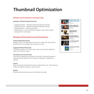 Thumbnail Optimization
Metadata and Thumbnails on the ‘Watch Page’
Examples of Watch Page Placements
•	
•	
•	
•	

Suggested Videos – Algorithmically generated by YouTube
Video End Screen – Algorithmically generated by YouTube
Video Responses – Creator-generated
Playlist Runner – When watching in playlist mode, videos appear
alongside the video player

Metadata and Thumbnails Across the Site & Devices
Channel Page Placements
Playlists show in the right column and on the videos tab. Featured Tab
thumbnails are much larger than elsewhere on site.
Suggested Video Placement
Thumbnails appear in the right column that recommends additional
videos for viewers to enjoy.
The Guide and Channel Feed
Channel icon appears prominently in the Guide. Thumbnails appear in
subscriber feeds whenever new videos are uploaded or playlists are
created.
Search
Video thumbnail, the first 60 characters of their titles, and ~140 characters
of their descriptions appear in search results.
Mobile
Primarily thumbnail-driven given the limited real estate.

35

 