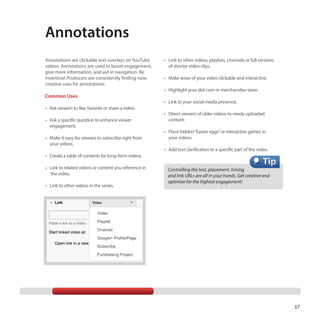 Annotations
Annotations are clickable text overlays on YouTube
videos. Annotations are used to boost engagement,
give more information, and aid in navigation. Be
inventive! Producers are consistently finding new,
creative uses for annotations.

Common Uses
•	 Ask viewers to like, favorite or share a video.
•	 Ask a specific question to enhance viewer
engagement.
•	 Make it easy for viewers to subscribe right from
your videos.

•	 Link to other videos, playlists, channels or full versions
of shorter video clips.
•	 Make areas of your video clickable and interactive.
•	 Highlight your dot com or merchandise store.
•	 Link to your social media presence.
•	 Direct viewers of older videos to newly uploaded
content.
•	 Place hidden “Easter eggs” or interactive games in
your videos.
•	 Add text clarification to a specific part of the video.

•	 Create a table of contents for long-form videos.
•	 Link to related videos or content you reference in
the video.
•	 Link to other videos in the series.

Controlling the text, placement, timing
and link URLs are all in your hands. Get creative and
optimize for the highest engagement!

37

 