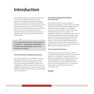 Introduction
We’re excited to provide our partners with a great
resource that compiles important tips, best
practices, and strategies to help you build your
audience on YouTube. We hope that you find the
information helpful to your creative process, and we
hope to help you take your channel to the next
level. First, we want to address some questions you
may have about what kind of information is
presented in the Creator Playbook and how you
should use this resource as a tool to achieve your
creative goals.

“The most important part of what you do
on YouTube – the greatest optimization – is
to make something great, and to love
what you’re making.”

There Are No Rules to Making Great Content
The Creator Playbook is not a collection of rules or
guaranteed ‘tricks’ to get more views. Instead, it
presents best practices, optimization tips, and
suggested strategies for building audience and
engagement on YouTube. We’ve tried to frame our
suggestions and tips to encourage a variety of uses
and to encourage creators to innovate and develop
their own approach.

2

Be Creative in Applying The Playbook
to Your Channel
We understand that not every strategy or
optimization will apply to every creator on YouTube.
Each bit of information will apply differently to the
myriad of channels, categories, and talented
creators that make YouTube so great. The Creator
Playbook requires you to be creative in its
application. This resource should be a guide for how
to think strategically about the content you make
and where to focus your optimization efforts. We
hope it consistently inspires creators to try new
things. Use the Creator Playbook alongside your
creativity, passion, and commitment to creating
great content; it will not act as a substitute for any of
these necessary elements of success.
There’s Always More To Know
YouTube learns a lot from its creators, and we’re
constantly finding new tips and trends to share back
with you. As the platform evolves and as new
features are released, there will be updates to the
Creator Playbook with new strategies, tips and
optimizations for you to try. Check back with us
often to get these updates so you can continue to
build audience and utilize new features in
meaningful ways.

Enjoy!

 