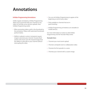 Annotations
InVideo Programming Annotations
Unlike regular annotations, InVideo Programming
allows you to promote both your channel or any
video on YouTube across all your uploads. How
InVideo Programming works:
•	 When promoting videos, pulls in the thumbnail as
the annotation. Videos with optimized thumbnails
perform better.
•	 Ability to upload a custom, transparent square
image to promote your channel. Unsubscribed
viewers who hover over the channel image have
the ability to subscribe to your channel without
interrupting the video.

•	 You can set InVideo Programming to appear at the
beginning or end of every video.
•	 Only available to channels that are in
good standing.
•	 InVideo Programming annotations are viewable on
mobile devices.
For more information on where to edit InVideo
Programming visit the YouTube Help Center.
Example Uses:
•	 Promote your most recent upload
•	 Promote a tentpole event or collaboration video
•	 Promote the first episode in a series
•	 Promote your channel with a custom image

39

 